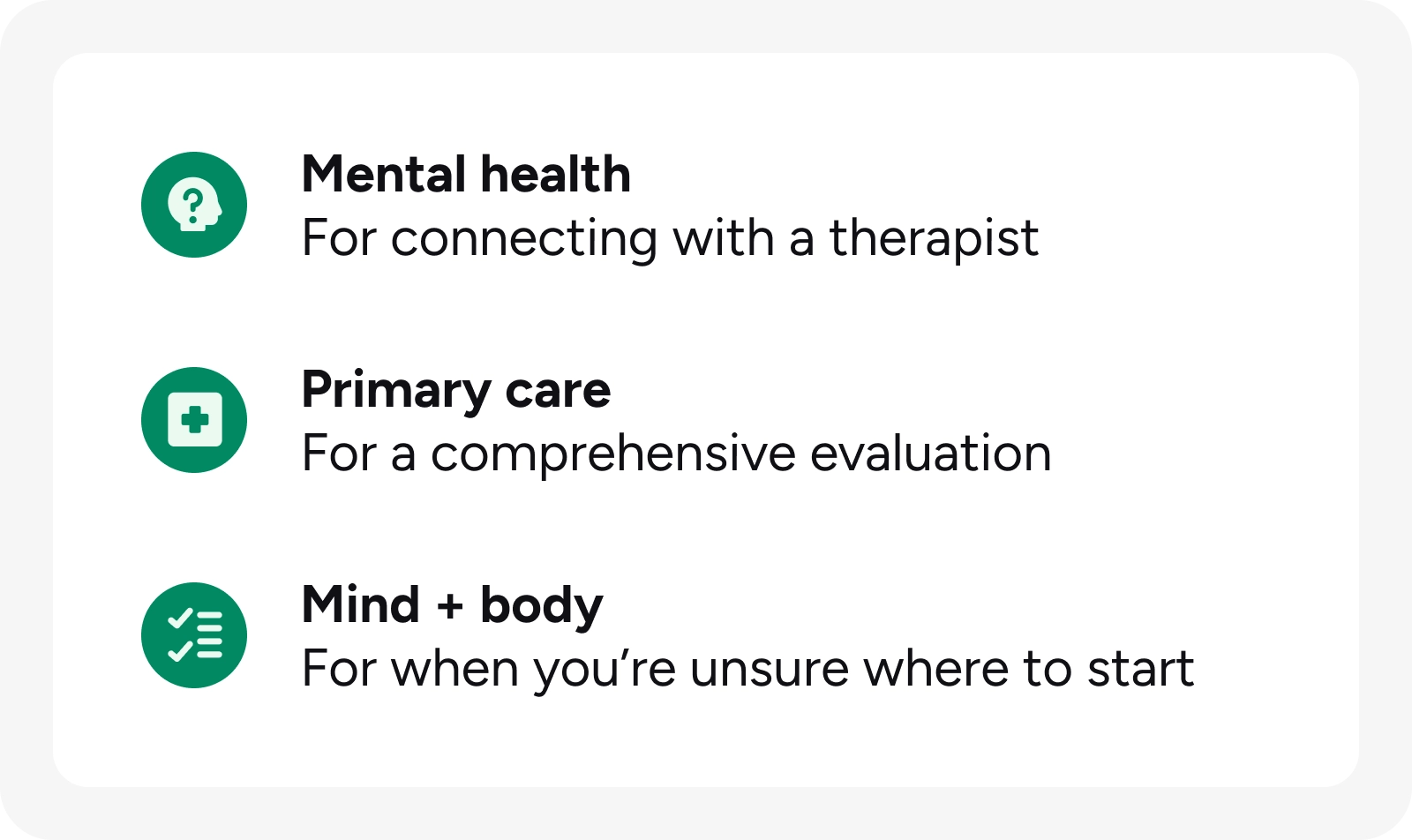 An infographic with a white background and a rounded light gray border, presenting three options for seeking care. The image includes three sections, each featuring a teal circular icon on the left followed by a bold heading and a descriptive subline: Mental Health Icon: A silhouette of a head with a question mark inside. Text: For connecting with a therapist Primary care Icon: A medical cross inside a square. Text: For a comprehensive evaluation Mind + Body Icon: A checklist with two checkmarks. Text: For when you’re unsure where to start